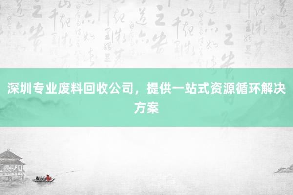 深圳专业废料回收公司，提供一站式资源循环解决方案